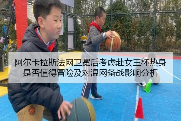 阿尔卡拉斯法网卫冕后考虑赴女王杯热身是否值得冒险及对温网备战影响分析