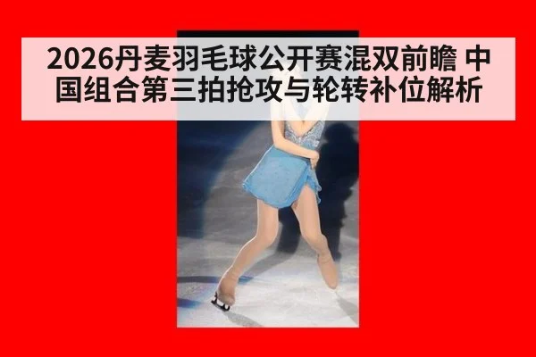 2026丹麦羽毛球公开赛混双前瞻 中国组合第三拍抢攻与轮转补位解析